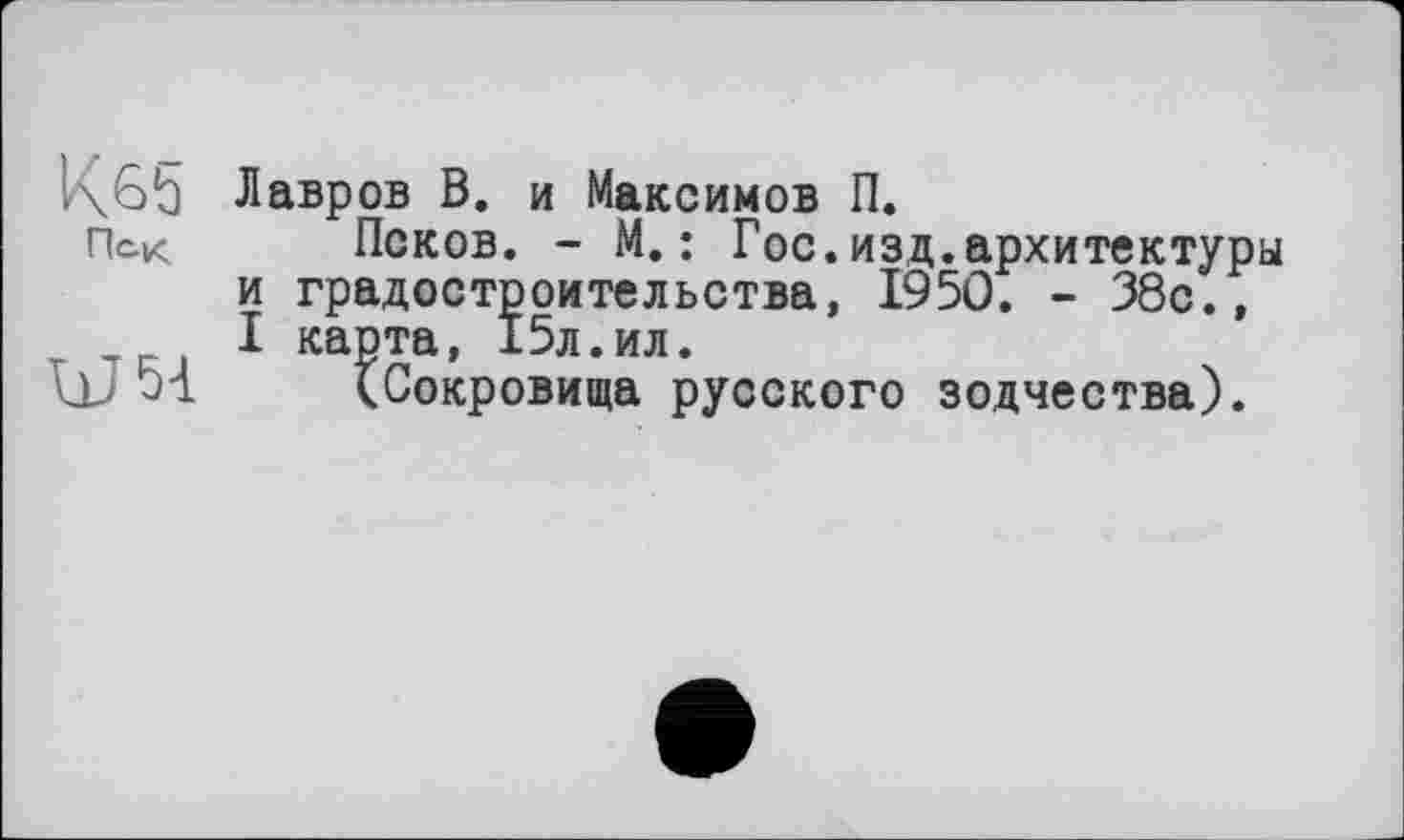 ﻿1\6ђ Лавров В. и Максимов П.
Пск Псков. - М.: Гос.изд.архитектуры и градостроительства, I95Û. - 38с., I карта, 15л.ил.
W 51 (Сокровища русского зодчества).